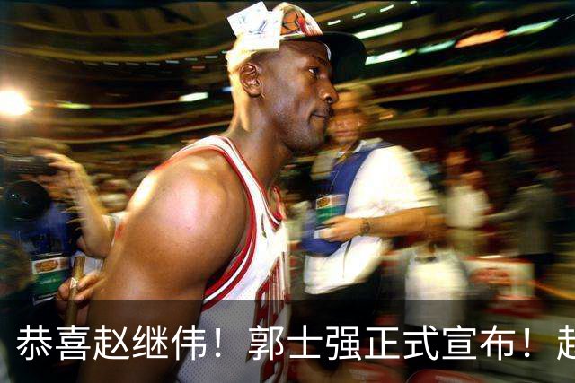 恭喜赵继伟！郭士强正式宣布！赵睿队长被取代，锁定世预赛大名单